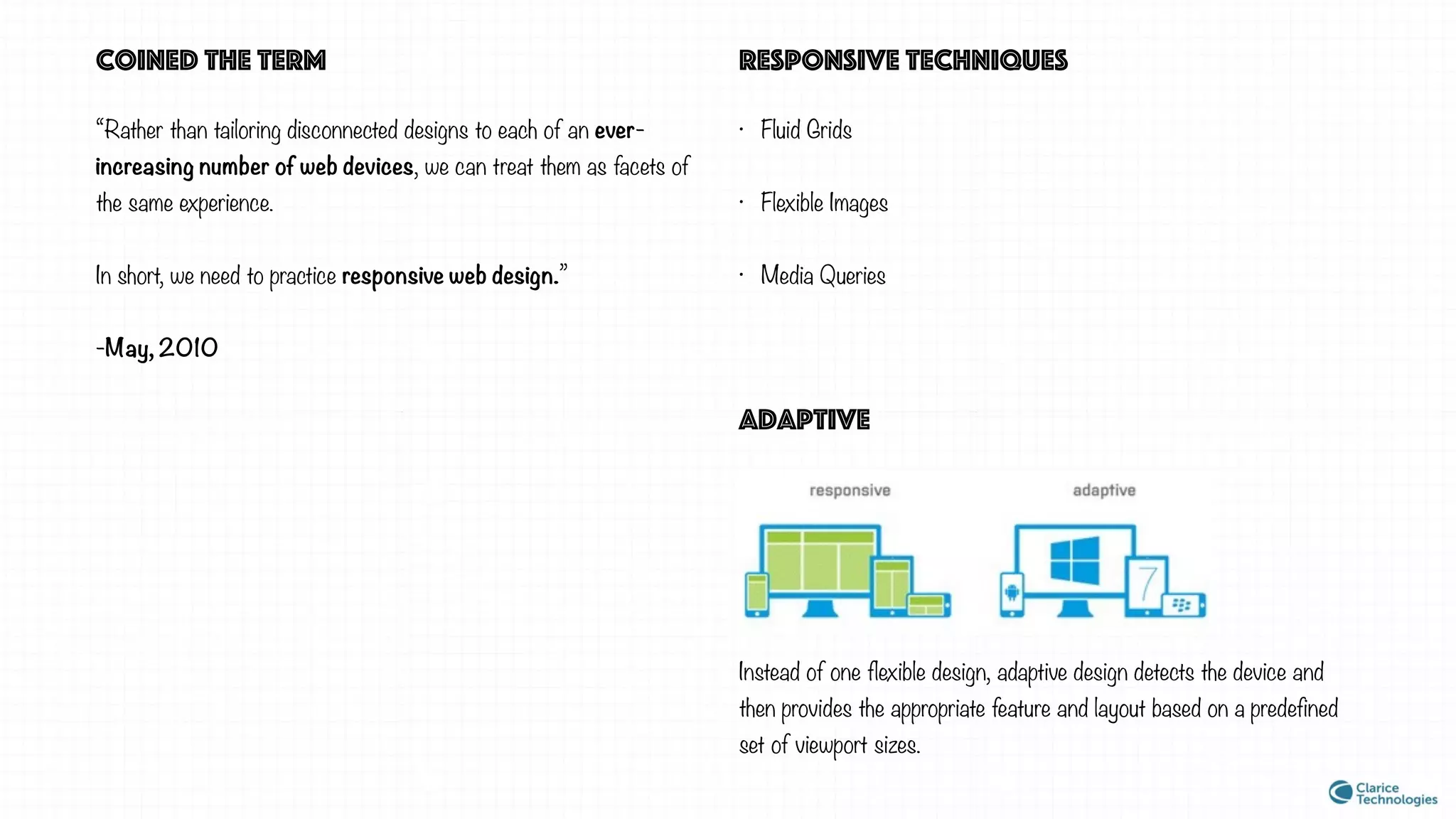 “Rather than tailoring disconnected designs to each of an ever-
increasing number of web devices, we can treat them as facets of
the same experience.
In short, we need to practice responsive web design.”
-May, 2010
coined the term
• Fluid Grids
• Flexible Images
• Media Queries
responsive techniques
adaptive
Instead of one flexible design, adaptive design detects the device and
then provides the appropriate feature and layout based on a predefined
set of viewport sizes.
 
