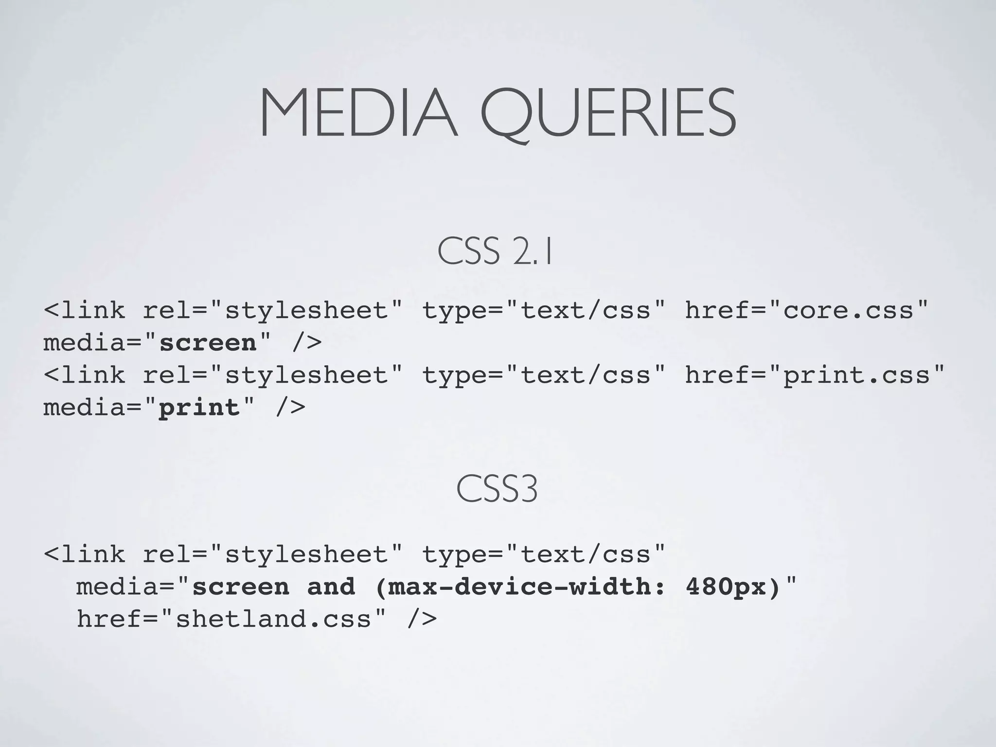 MEDIA QUERIES
                       CSS 2.1
<link rel="stylesheet" type="text/css" href="core.css"
media="screen" />
<link rel="stylesheet" type="text/css" href="print.css"
media="print" />


                         CSS3
<link rel="stylesheet" type="text/css"
  media="screen and (max-device-width: 480px)"
  href="shetland.css" />
 