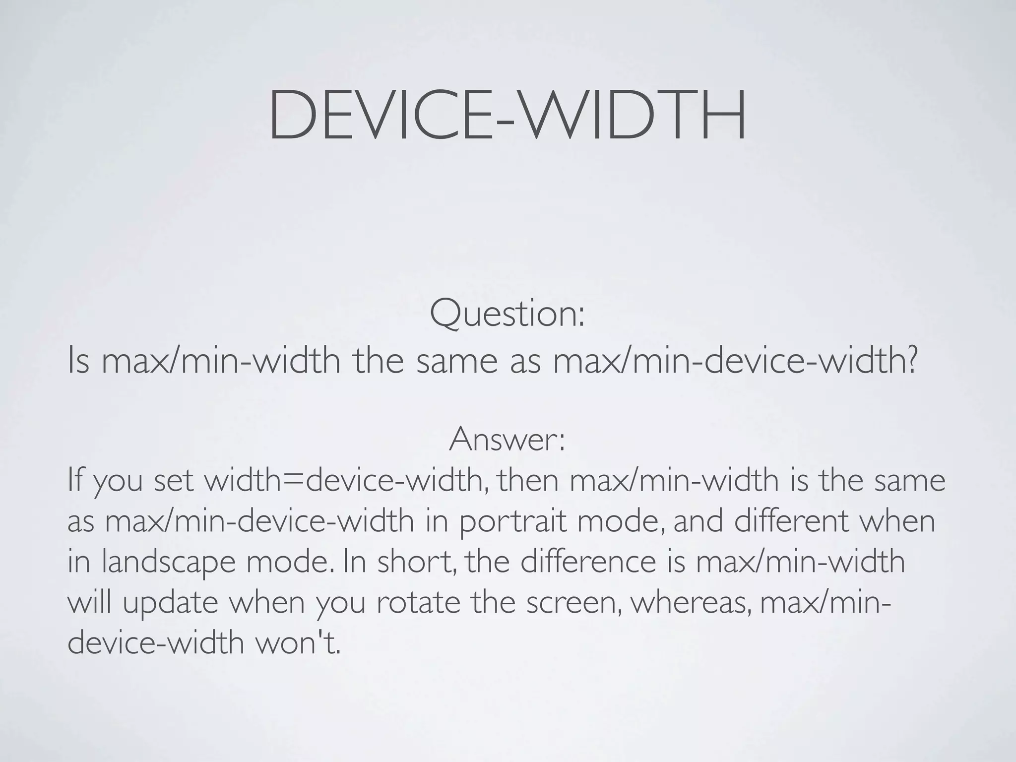 DEVICE-WIDTH

                      Question:
Is max/min-width the same as max/min-device-width?
                           Answer:
If you set width=device-width, then max/min-width is the same
as max/min-device-width in portrait mode, and different when
in landscape mode. In short, the difference is max/min-width
will update when you rotate the screen, whereas, max/min-
device-width won't.
 