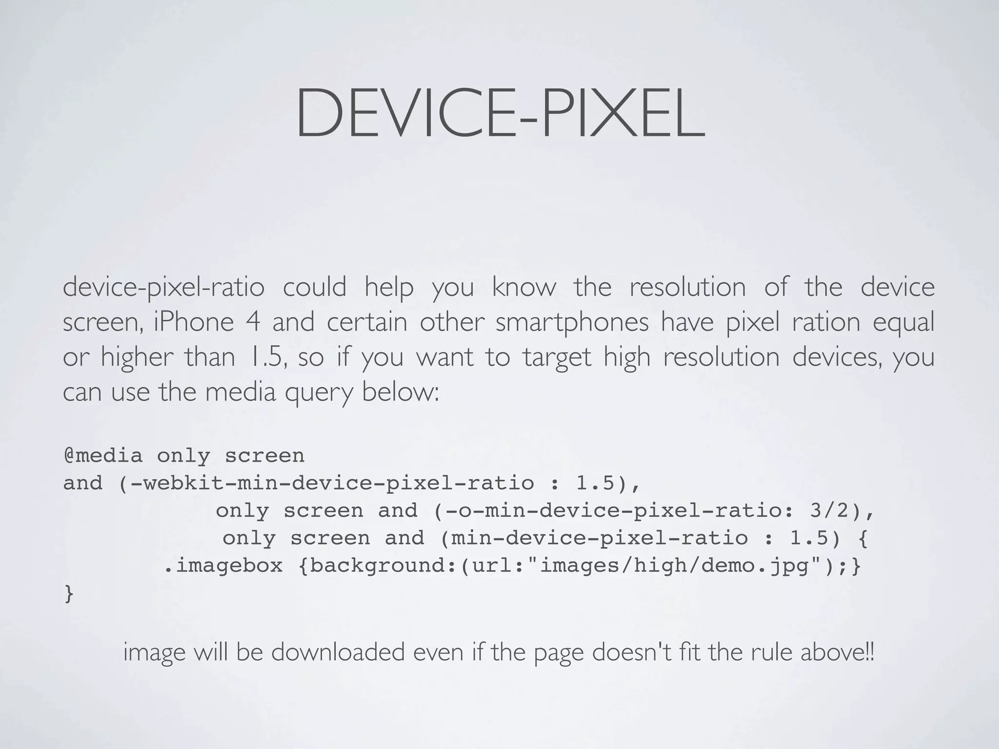 DEVICE-PIXEL

device-pixel-ratio could help you know the resolution of the device
screen, iPhone 4 and certain other smartphones have pixel ration equal
or higher than 1.5, so if you want to target high resolution devices, you
can use the media query below:

@media only screen
and (-webkit-min-device-pixel-ratio : 1.5),
           only screen and (-o-min-device-pixel-ratio: 3/2),
            only screen and (min-device-pixel-ratio : 1.5) {
       .imagebox {background:(url:"images/high/demo.jpg");}
}

     image will be downloaded even if the page doesn't ﬁt the rule above!!
 