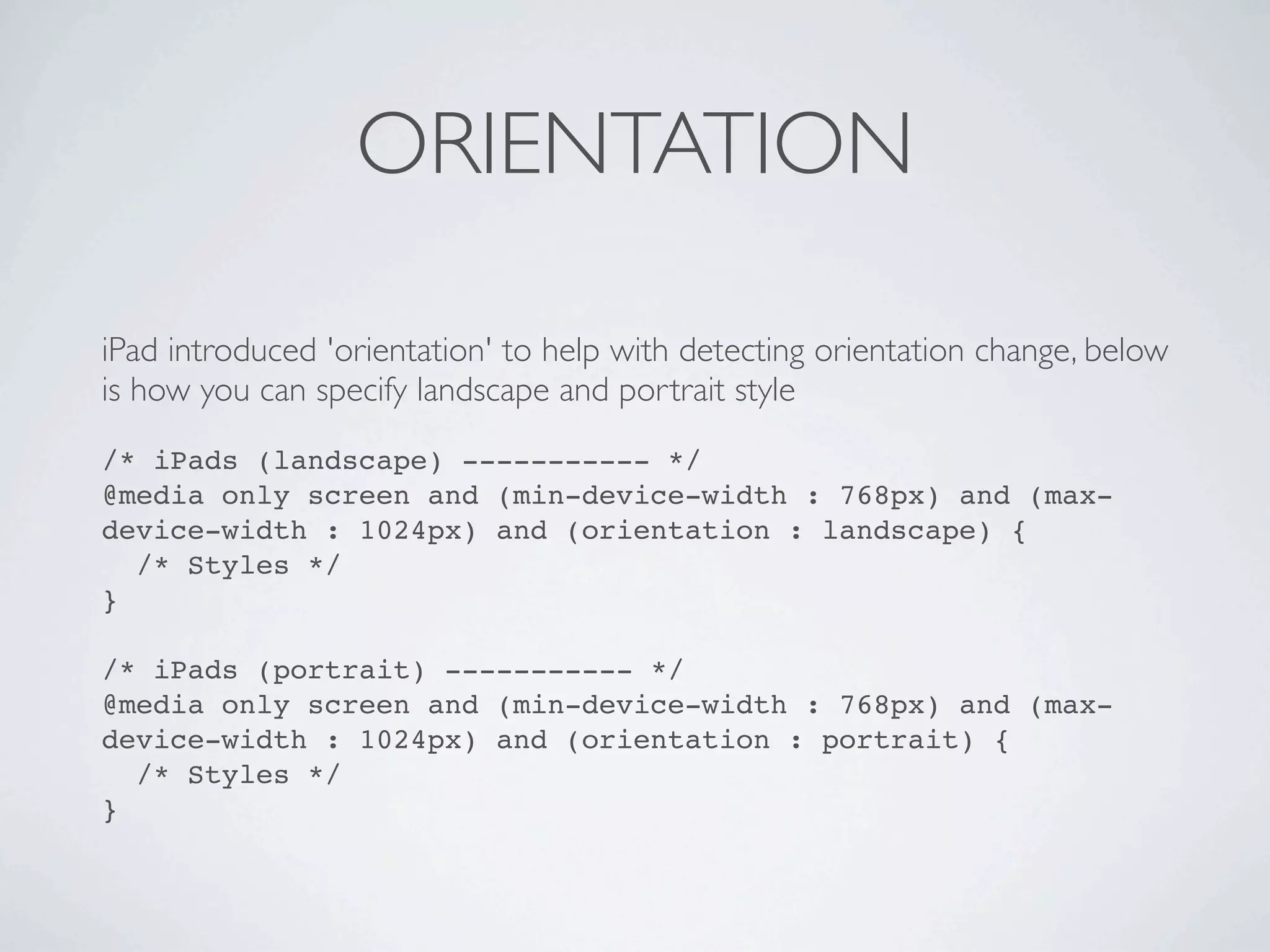 ORIENTATION

iPad introduced 'orientation' to help with detecting orientation change, below
is how you can specify landscape and portrait style
/* iPads (landscape) ----------- */
@media only screen and (min-device-width : 768px) and (max-
device-width : 1024px) and (orientation : landscape) {
  /* Styles */
}

/* iPads (portrait) ----------- */
@media only screen and (min-device-width : 768px) and (max-
device-width : 1024px) and (orientation : portrait) {
  /* Styles */
}
 