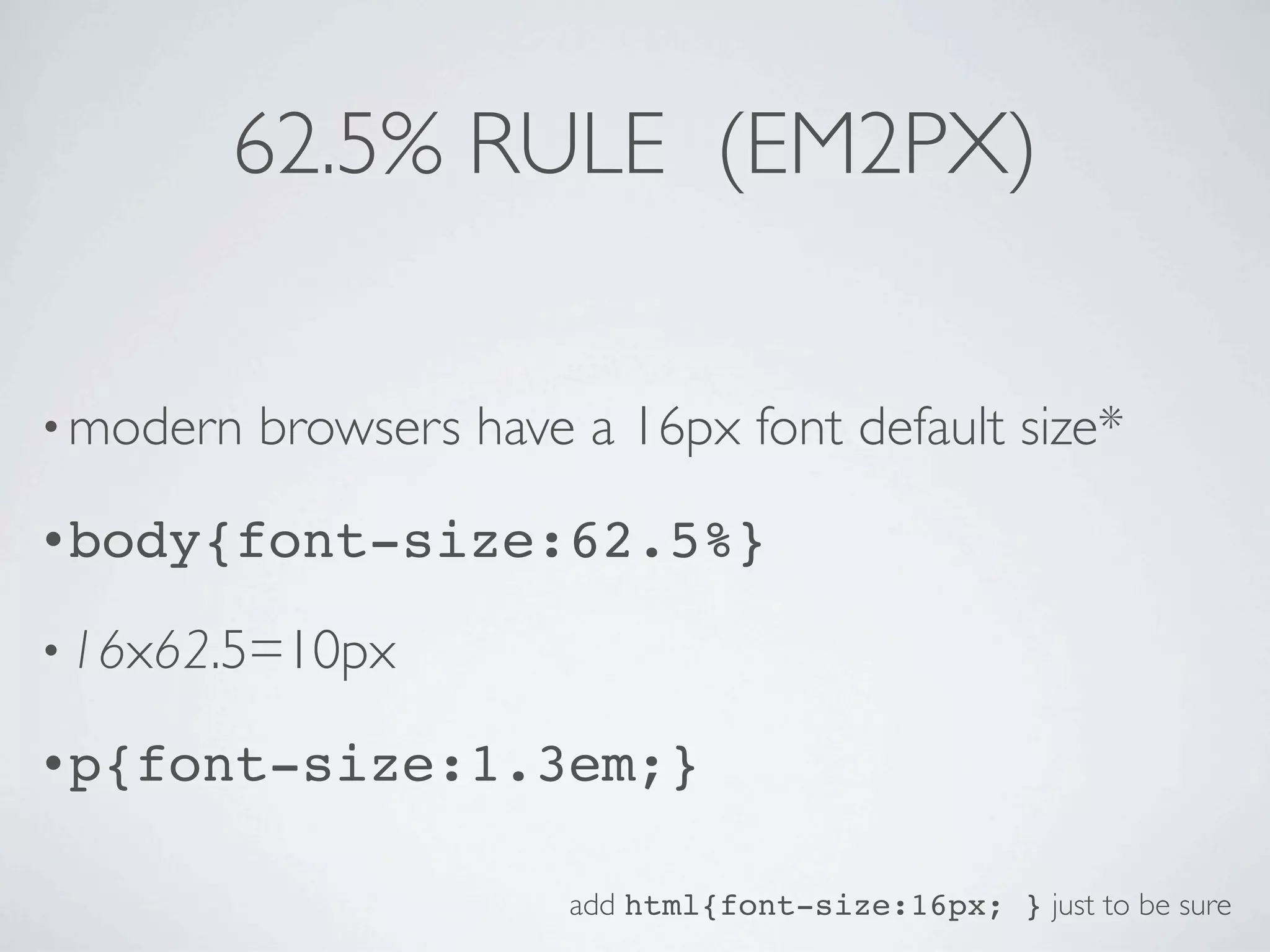 62.5% RULE (EM2PX)


• modern   browsers have a 16px font default size*
•body{font-size:62.5%}

• 16x62.5=10px

•p{font-size:1.3em;}


                         add html{font-size:16px; } just to be sure
 
