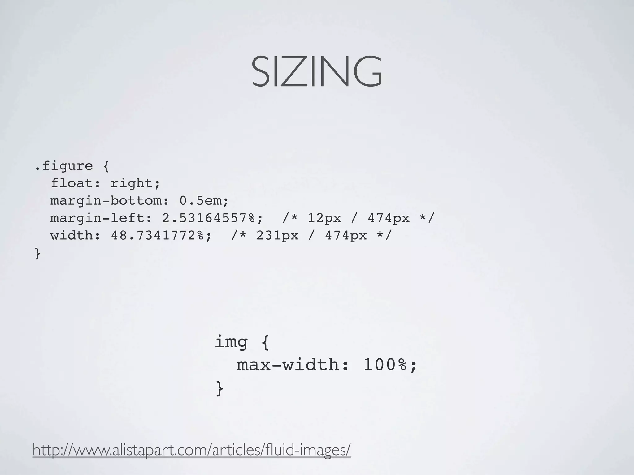 SIZING
.figure {
  float: right;
  margin-bottom: 0.5em;
  margin-left: 2.53164557%; /* 12px / 474px */
  width: 48.7341772%; /* 231px / 474px */
}




                          img {
                            max-width: 100%;
                          }


http://www.alistapart.com/articles/ﬂuid-images/
 