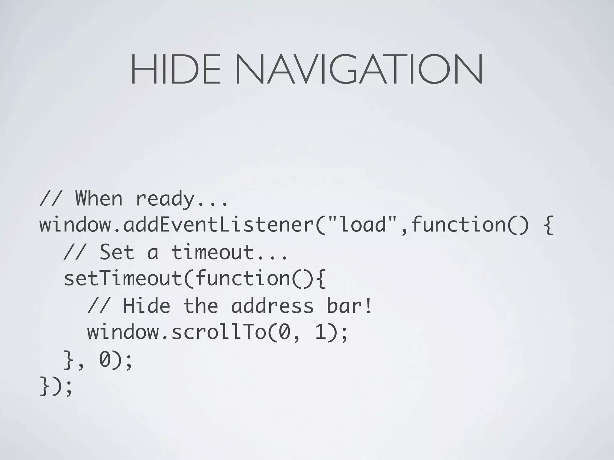 HIDE NAVIGATION

// When ready...
window.addEventListener("load",function() {
  // Set a timeout...
  setTimeout(function(){
    // Hide the address bar!
    window.scrollTo(0, 1);
  }, 0);
});
 