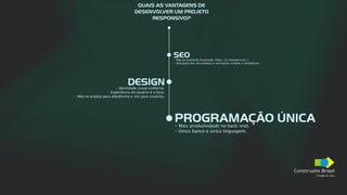 Construsite Brasil
Criação de sites
PROGRAMAÇÃO ÚNICA
- Mais produtividade no back-end.
- Único banco e única linguagem.
QUAIS AS VANTAGENS DE
DESENVOLVER UM PROJETO
RESPONSIVO?
SEO
- Não ao conteúdo duplicado. (http://m.meusite.com/).
- Utilização dos microdados e marcações simples e semânticas.
DESIGN
- Identidade visual uniforme.
- Experiência do usuário é o foco.
- Não se projeta para plataforma e sim para usuários.
 