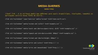 Construsite Brasil
Criação de sites
MEDIA QUERIES
(MEDIA TYPES)
//html link - é no atributo media que definimos para quais dispositipos, resoluções, tamanhos ou
aplicações servirá nossa folha de estilo.
<link rel="stylesheet" type="text/css" media="screen" href="sans-serif.css">
<link rel=”stylesheet” media=”screen and (color)” href=”example.css” />
<link rel=”stylesheet” media=”aural and (device-aspect-ratio: 16/9)” href=”example.css” />
<link rel=”stylesheet” media=”speech and (min-device-width: 800px)” href=”example.css” />
<link rel=”stylesheet” media=”screen and (device-height: 600px)” />
<link rel=”stylesheet” media=”print and (color)” href=”http://…” />
<link rel=”stylesheet” media=”print and (monochrome)” href=”http://…” />
 