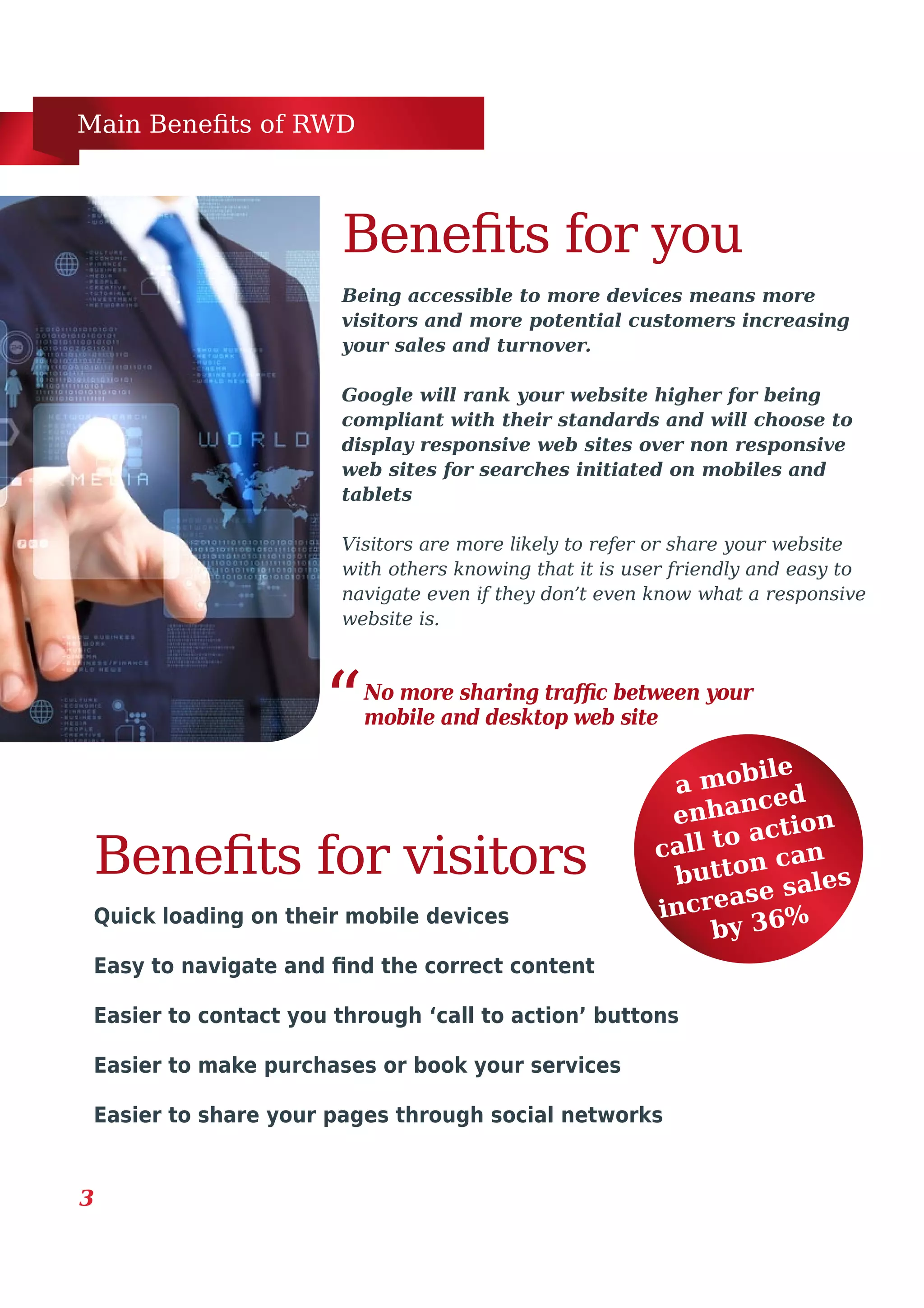 Main Benefits of RWD
3
Being accessible to more devices means more
visitors and more potential customers increasing
your sales and turnover.
Google will rank your website higher for being
compliant with their standards and will choose to
display responsive web sites over non responsive
web sites for searches initiated on mobiles and
tablets
Visitors are more likely to refer or share your website
with others knowing that it is user friendly and easy to
navigate even if they don’t even know what a responsive
website is.
Benefits for you
Quick loading on their mobile devices
Easy to navigate and find the correct content
Easier to contact you through ‘call to action’ buttons
Easier to make purchases or book your services
Easier to share your pages through social networks
a mobile
enhanced
call to action
button can
increase sales
by 36%
Benefits for visitors
No more sharing traffic between your
mobile and desktop web site“
 