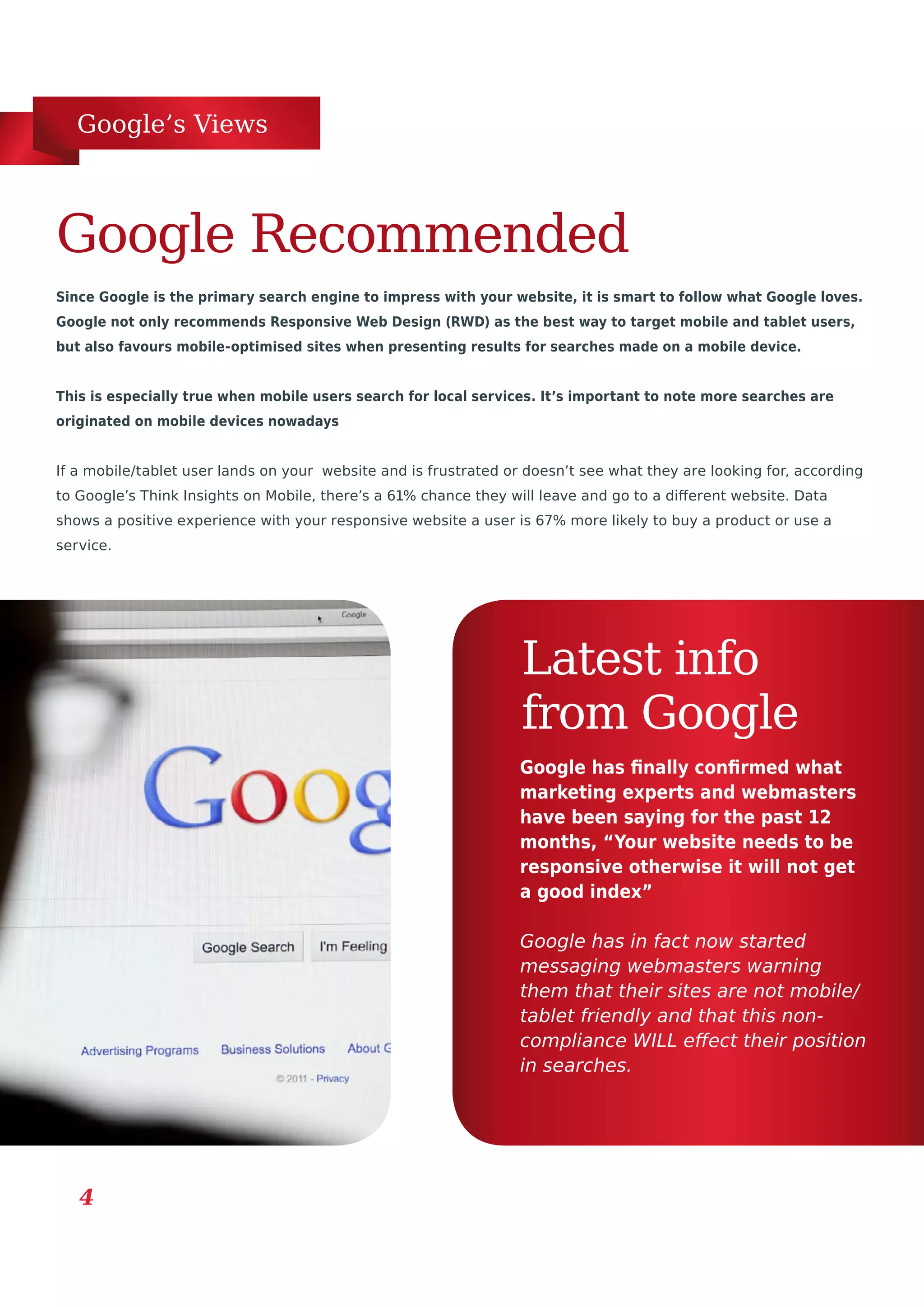 Google’s Views
4
Since Google is the primary search engine to impress with your website, it is smart to follow what Google loves.
Google not only recommends Responsive Web Design (RWD) as the best way to target mobile and tablet users,
but also favours mobile-optimised sites when presenting results for searches made on a mobile device.
This is especially true when mobile users search for local services. It’s important to note more searches are
originated on mobile devices nowadays
If a mobile/tablet user lands on your website and is frustrated or doesn’t see what they are looking for, according
to Google’s Think Insights on Mobile, there’s a 61% chance they will leave and go to a different website. Data
shows a positive experience with your responsive website a user is 67% more likely to buy a product or use a
service.
Google Recommended
Latest info
from Google
Google has finally confirmed what
marketing experts and webmasters
have been saying for the past 12
months, “Your website needs to be
responsive otherwise it will not get
a good index”
Google has in fact now started
messaging webmasters warning
them that their sites are not mobile/
tablet friendly and that this non-
compliance WILL effect their position
in searches.
 