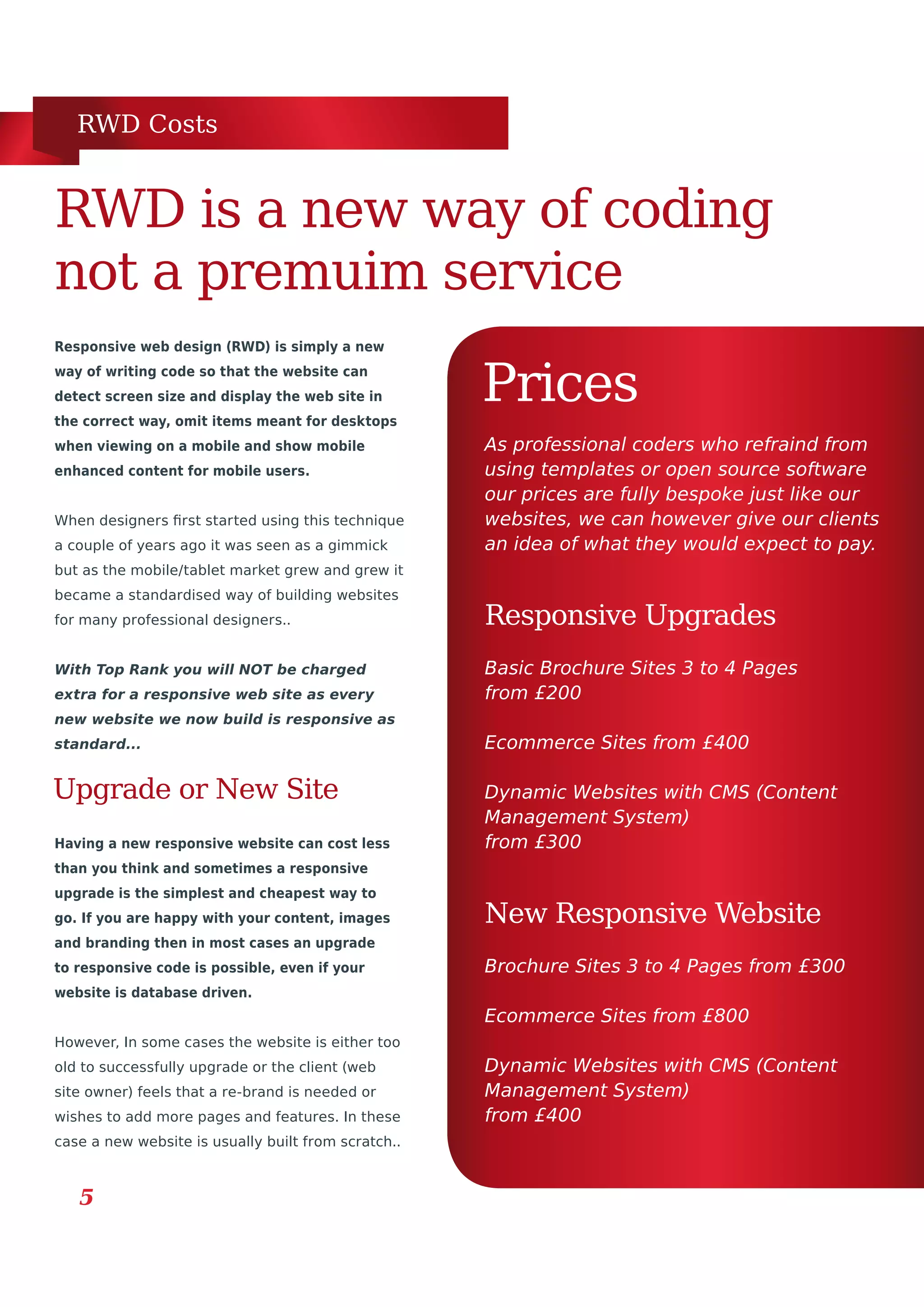 RWD Costs
New Responsive Website
5
Responsive web design (RWD) is simply a new
way of writing code so that the website can
detect screen size and display the web site in
the correct way, omit items meant for desktops
when viewing on a mobile and show mobile
enhanced content for mobile users.
When designers first started using this technique
a couple of years ago it was seen as a gimmick
but as the mobile/tablet market grew and grew it
became a standardised way of building websites
for many professional designers..
With Top Rank you will NOT be charged
extra for a responsive web site as every
new website we now build is responsive as
standard...
RWD is a new way of coding
not a premuim service
Prices
Basic Brochure Sites 3 to 4 Pages
from £200
Ecommerce Sites from £400
Dynamic Websites with CMS (Content
Management System)
from £300
Responsive Upgrades
As professional coders who refraind from
using templates or open source software
our prices are fully bespoke just like our
websites, we can however give our clients
an idea of what they would expect to pay.
Upgrade or New Site
Having a new responsive website can cost less
than you think and sometimes a responsive
upgrade is the simplest and cheapest way to
go. If you are happy with your content, images
and branding then in most cases an upgrade
to responsive code is possible, even if your
website is database driven.
However, In some cases the website is either too
old to successfully upgrade or the client (web
site owner) feels that a re-brand is needed or
wishes to add more pages and features. In these
case a new website is usually built from scratch..
Brochure Sites 3 to 4 Pages from £300
Ecommerce Sites from £800
Dynamic Websites with CMS (Content
Management System)
from £400
 
