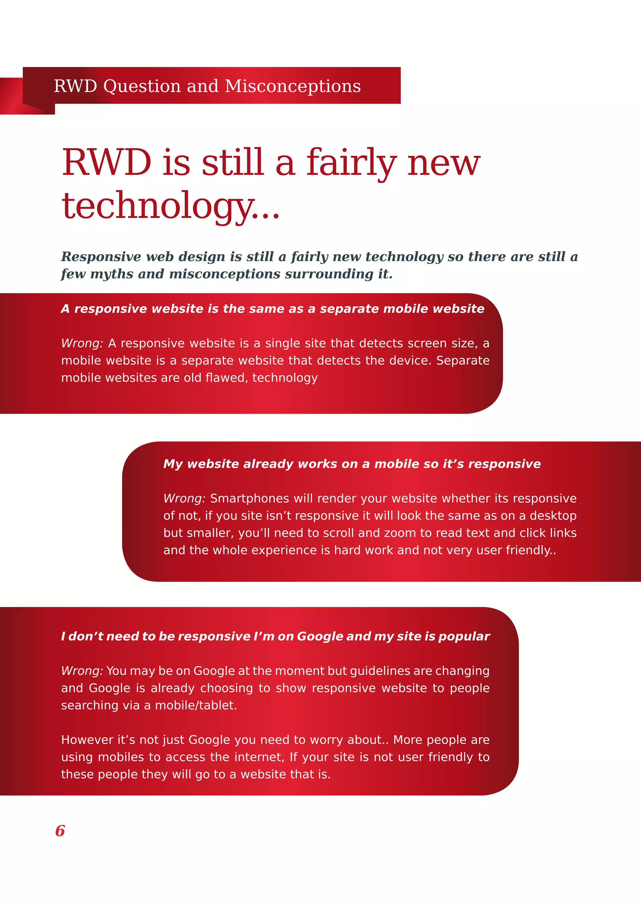 RWD Question and Misconceptions
6
Responsive web design is still a fairly new technology so there are still a
few myths and misconceptions surrounding it.
RWD is still a fairly new
technology...
A responsive website is the same as a separate mobile website
Wrong: A responsive website is a single site that detects screen size, a
mobile website is a separate website that detects the device. Separate
mobile websites are old flawed, technology
My website already works on a mobile so it’s responsive
Wrong: Smartphones will render your website whether its responsive
of not, if you site isn’t responsive it will look the same as on a desktop
but smaller, you’ll need to scroll and zoom to read text and click links
and the whole experience is hard work and not very user friendly..
I don’t need to be responsive I’m on Google and my site is popular
Wrong: You may be on Google at the moment but guidelines are changing
and Google is already choosing to show responsive website to people
searching via a mobile/tablet.
However it’s not just Google you need to worry about.. More people are
using mobiles to access the internet, If your site is not user friendly to
these people they will go to a website that is.
 