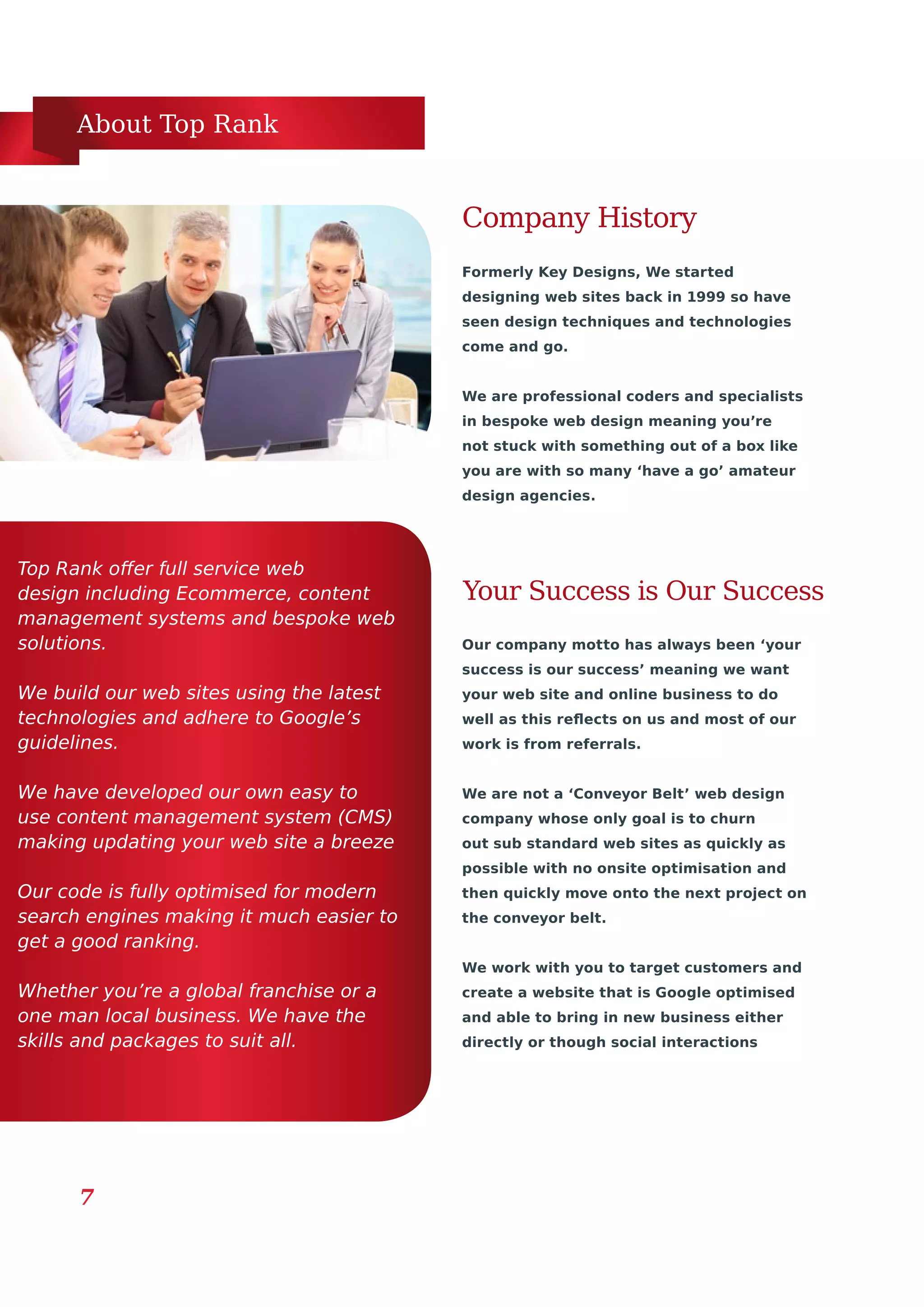 About Top Rank
7
Formerly Key Designs, We started
designing web sites back in 1999 so have
seen design techniques and technologies
come and go.
We are professional coders and specialists
in bespoke web design meaning you’re
not stuck with something out of a box like
you are with so many ‘have a go’ amateur
design agencies.
Top Rank offer full service web
design including Ecommerce, content
management systems and bespoke web
solutions.
We build our web sites using the latest
technologies and adhere to Google’s
guidelines.
We have developed our own easy to
use content management system (CMS)
making updating your web site a breeze
Our code is fully optimised for modern
search engines making it much easier to
get a good ranking.
Whether you’re a global franchise or a
one man local business. We have the
skills and packages to suit all.
Your Success is Our Success
Company History
Our company motto has always been ‘your
success is our success’ meaning we want
your web site and online business to do
well as this reflects on us and most of our
work is from referrals.
We are not a ‘Conveyor Belt’ web design
company whose only goal is to churn
out sub standard web sites as quickly as
possible with no onsite optimisation and
then quickly move onto the next project on
the conveyor belt.
We work with you to target customers and
create a website that is Google optimised
and able to bring in new business either
directly or though social interactions
 
