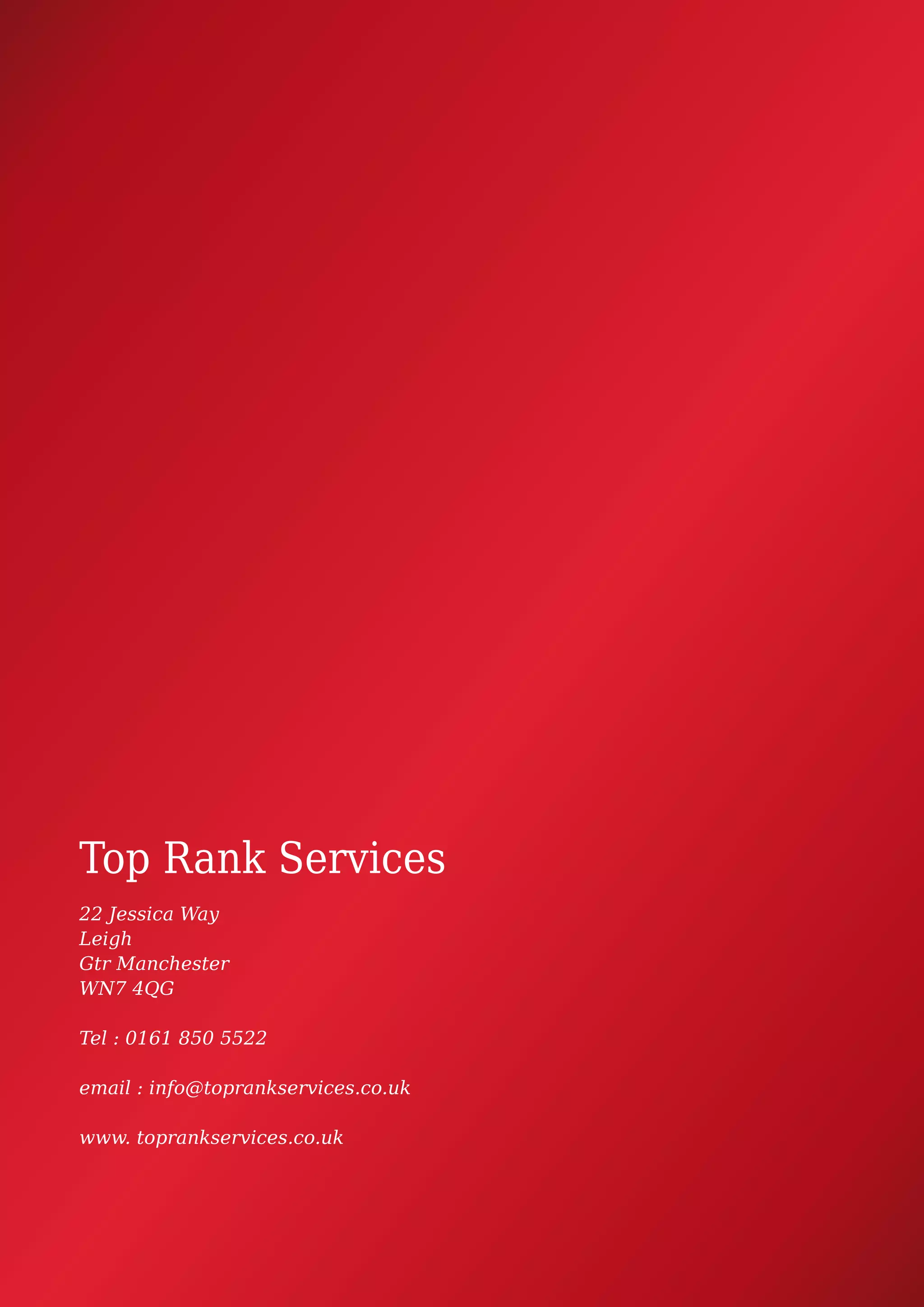 Top Rank Services
22 Jessica Way
Leigh
Gtr Manchester
WN7 4QG
Tel : 0161 850 5522
email : info@toprankservices.co.uk
www. toprankservices.co.uk
 