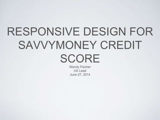 RESPONSIVE DESIGN FOR
SAVVYMONEY CREDIT
SCOREWendy Fischer
UX Lead
June 27, 2014
 