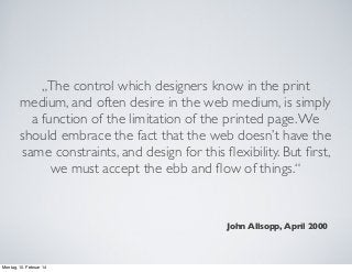„The control which designers know in the print
medium, and often desire in the web medium, is simply
a function of the limitation of the printed page. We
should embrace the fact that the web doesn’t have the
same constraints, and design for this ﬂexibility. But ﬁrst,
we must accept the ebb and ﬂow of things.“

John Allsopp, April 2000

Montag, 10. Februar 14

 
