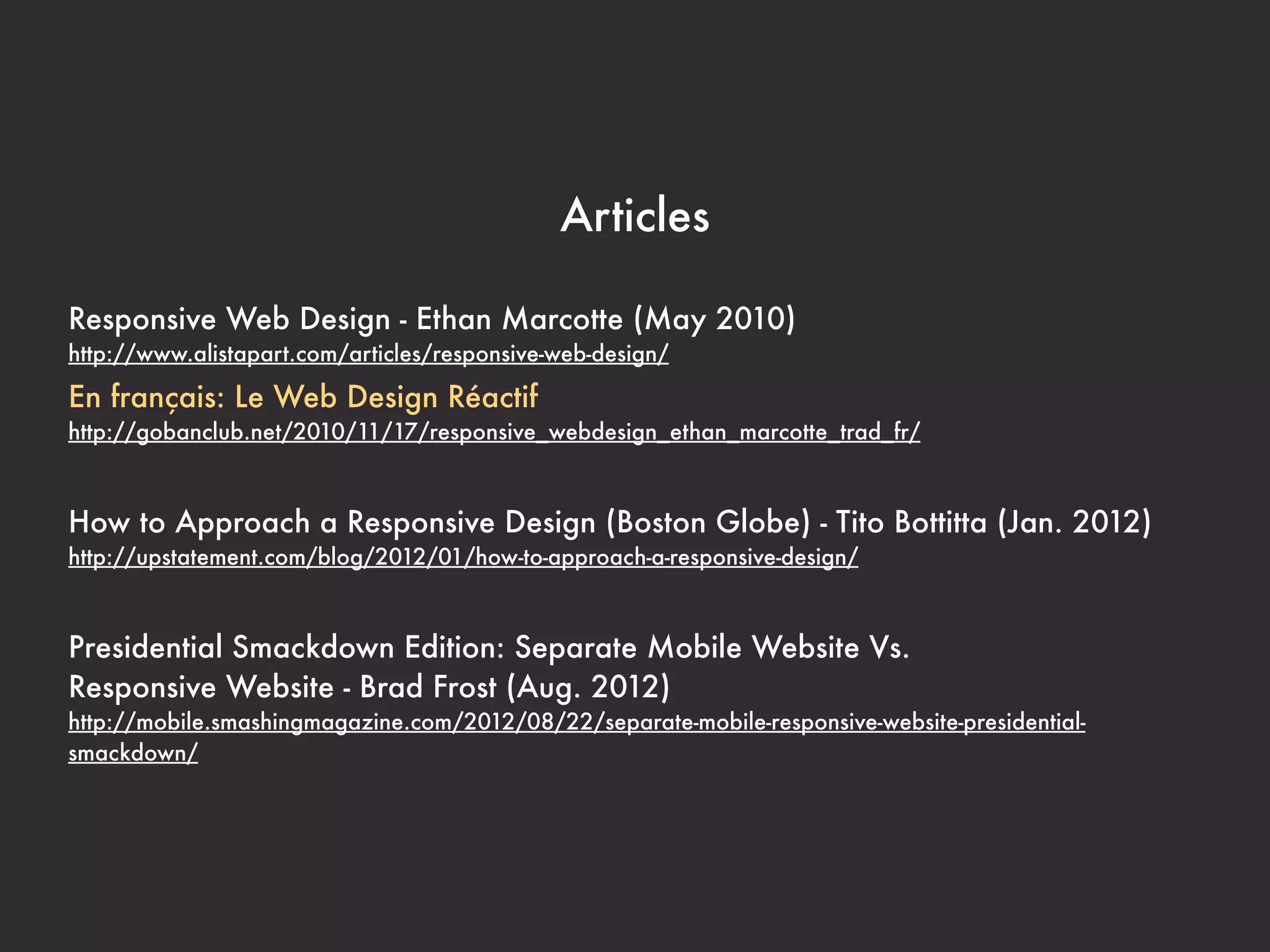 Articles

Responsive Web Design - Ethan Marcotte (May 2010)
http://www.alistapart.com/articles/responsive-web-design/

En français: Le Web Design Réactif
http://gobanclub.net/2010/11/17/responsive_webdesign_ethan_marcotte_trad_fr/



How to Approach a Responsive Design (Boston Globe) - Tito Bottitta (Jan. 2012)
http://upstatement.com/blog/2012/01/how-to-approach-a-responsive-design/



Presidential Smackdown Edition: Separate Mobile Website Vs.
Responsive Website - Brad Frost (Aug. 2012)
http://mobile.smashingmagazine.com/2012/08/22/separate-mobile-responsive-website-presidential-
smackdown/
 