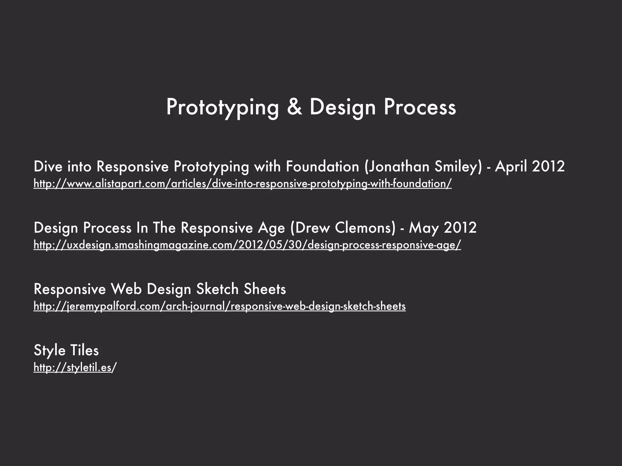Prototyping & Design Process

Dive into Responsive Prototyping with Foundation (Jonathan Smiley) - April 2012
http://www.alistapart.com/articles/dive-into-responsive-prototyping-with-foundation/



Design Process In The Responsive Age (Drew Clemons) - May 2012
http://uxdesign.smashingmagazine.com/2012/05/30/design-process-responsive-age/



Responsive Web Design Sketch Sheets
http://jeremypalford.com/arch-journal/responsive-web-design-sketch-sheets



Style Tiles
http://styletil.es/
 