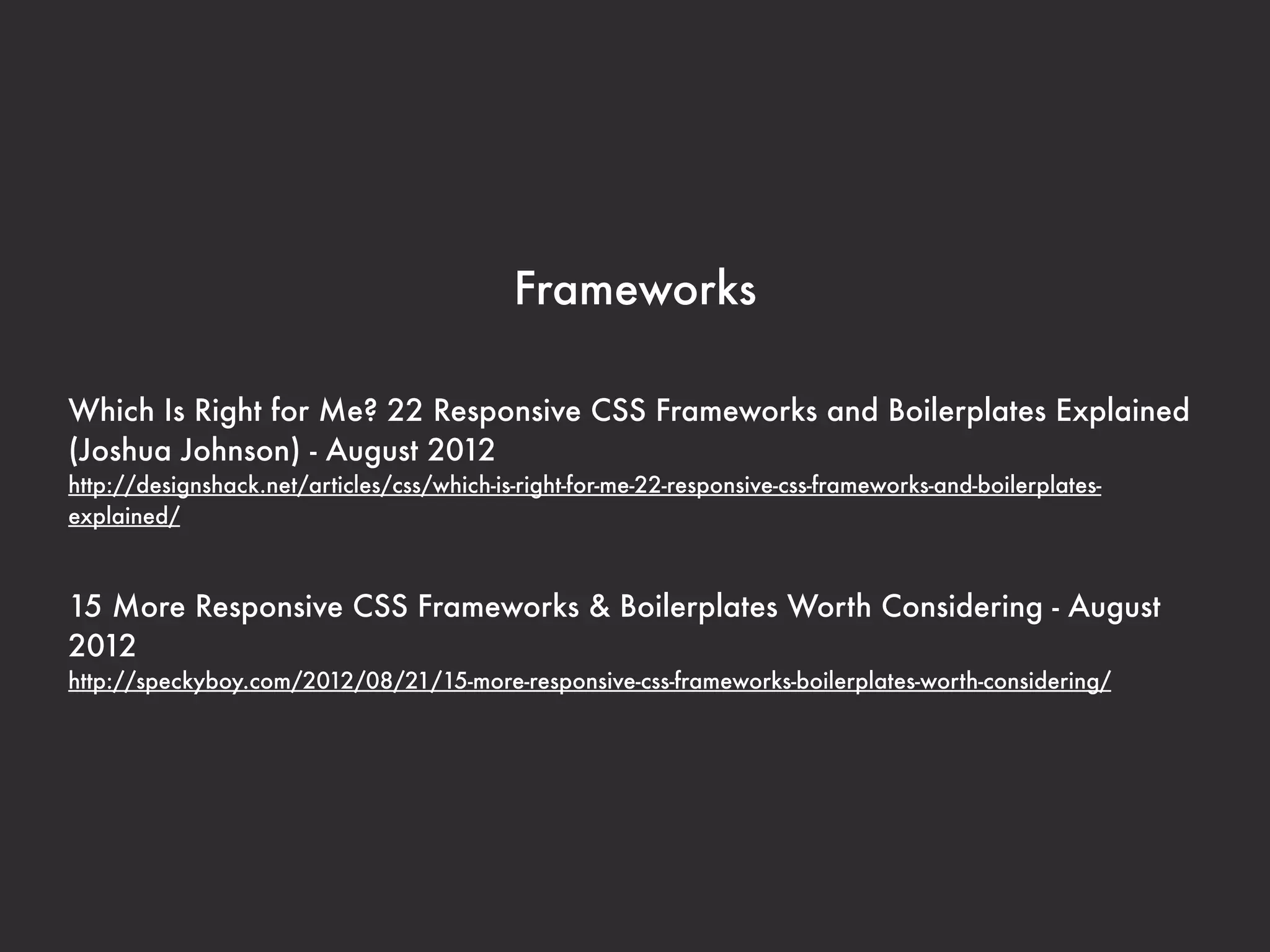 Frameworks

Which Is Right for Me? 22 Responsive CSS Frameworks and Boilerplates Explained
(Joshua Johnson) - August 2012
http://designshack.net/articles/css/which-is-right-for-me-22-responsive-css-frameworks-and-boilerplates-
explained/



15 More Responsive CSS Frameworks & Boilerplates Worth Considering - August
2012
http://speckyboy.com/2012/08/21/15-more-responsive-css-frameworks-boilerplates-worth-considering/
 
