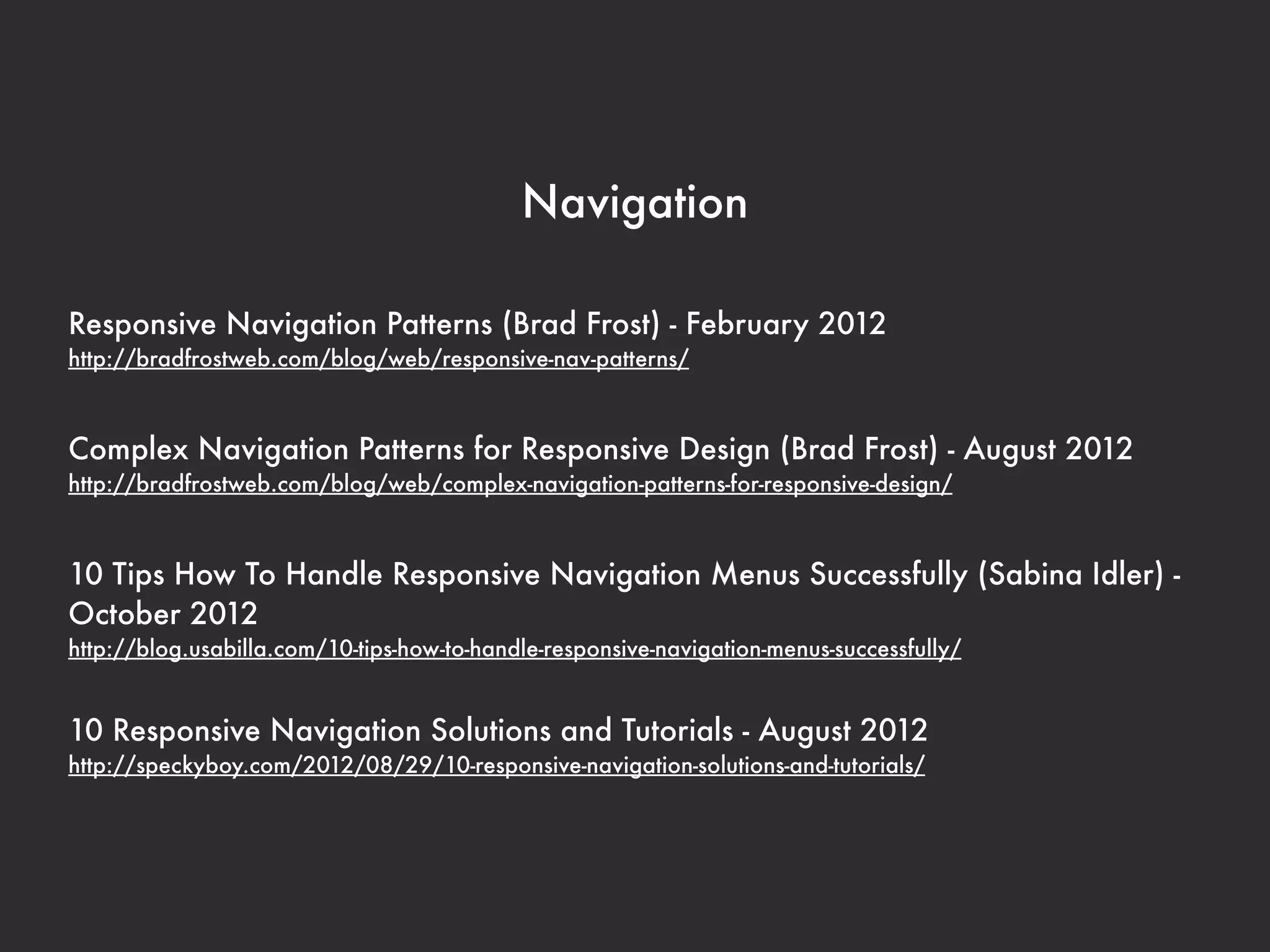 Navigation

Responsive Navigation Patterns (Brad Frost) - February 2012
http://bradfrostweb.com/blog/web/responsive-nav-patterns/



Complex Navigation Patterns for Responsive Design (Brad Frost) - August 2012
http://bradfrostweb.com/blog/web/complex-navigation-patterns-for-responsive-design/



10 Tips How To Handle Responsive Navigation Menus Successfully (Sabina Idler) -
October 2012
http://blog.usabilla.com/10-tips-how-to-handle-responsive-navigation-menus-successfully/


10 Responsive Navigation Solutions and Tutorials - August 2012
http://speckyboy.com/2012/08/29/10-responsive-navigation-solutions-and-tutorials/
 