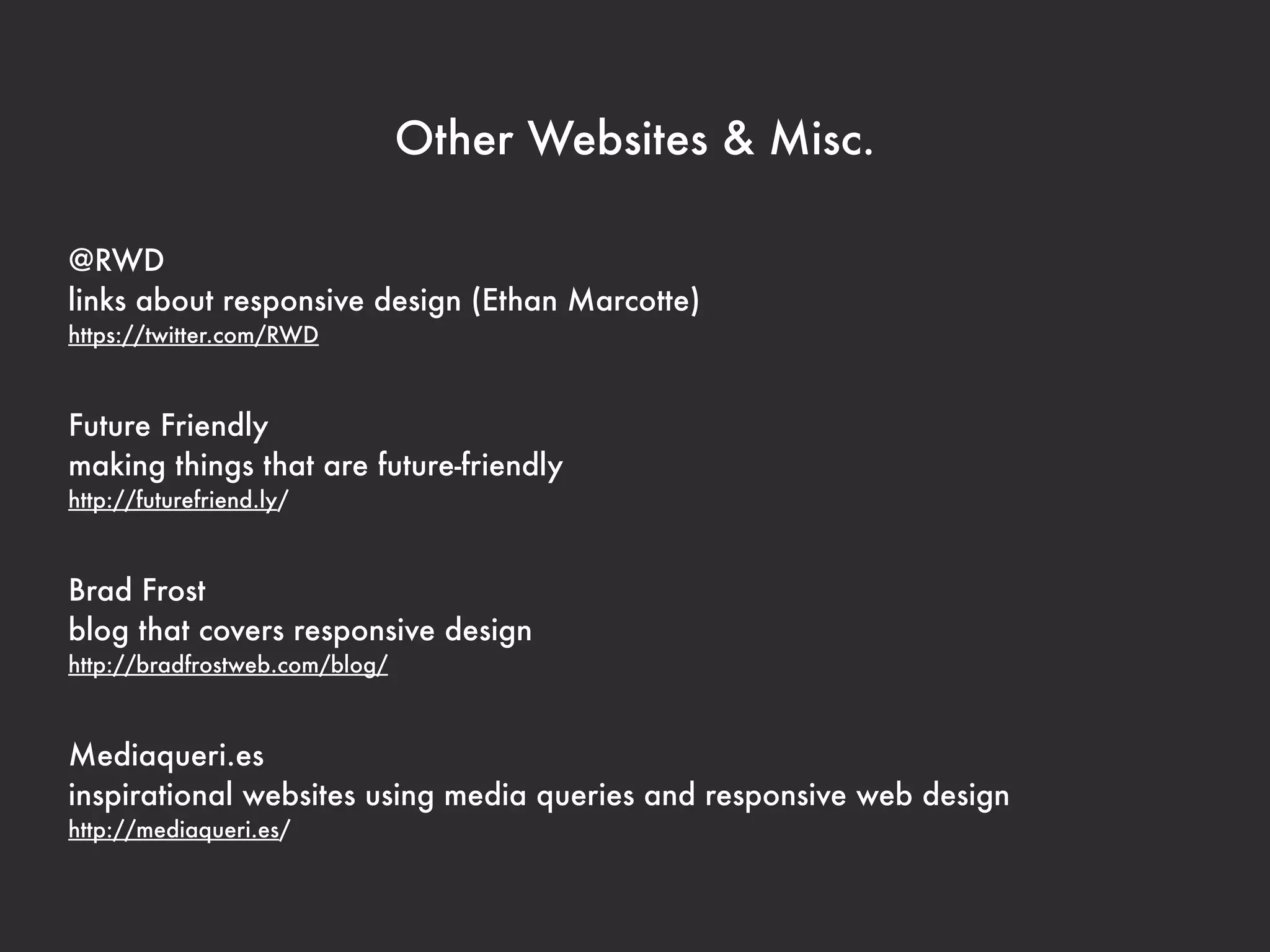 Other Websites & Misc.

@RWD
links about responsive design (Ethan Marcotte)
https://twitter.com/RWD



Future Friendly
making things that are future-friendly
http://futurefriend.ly/



Brad Frost
blog that covers responsive design
http://bradfrostweb.com/blog/



Mediaqueri.es
inspirational websites using media queries and responsive web design
http://mediaqueri.es/
 
