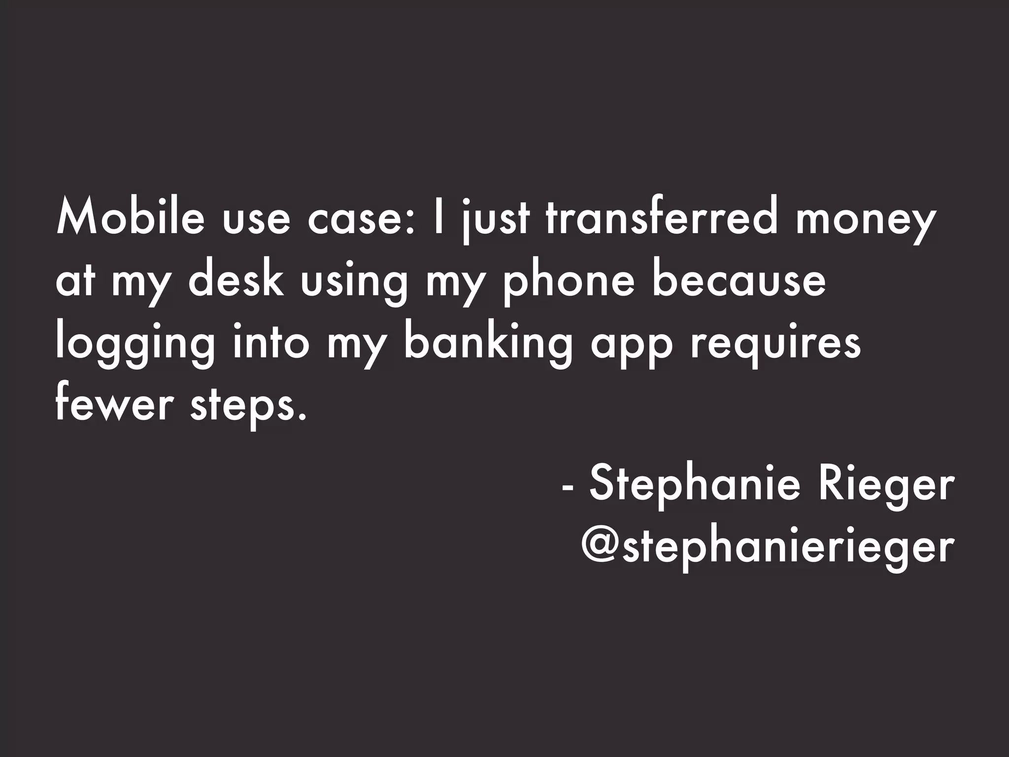 Mobile use case: I just transferred money
at my desk using my phone because
logging into my banking app requires
fewer steps.
                       - Stephanie Rieger
                        @stephanierieger
 