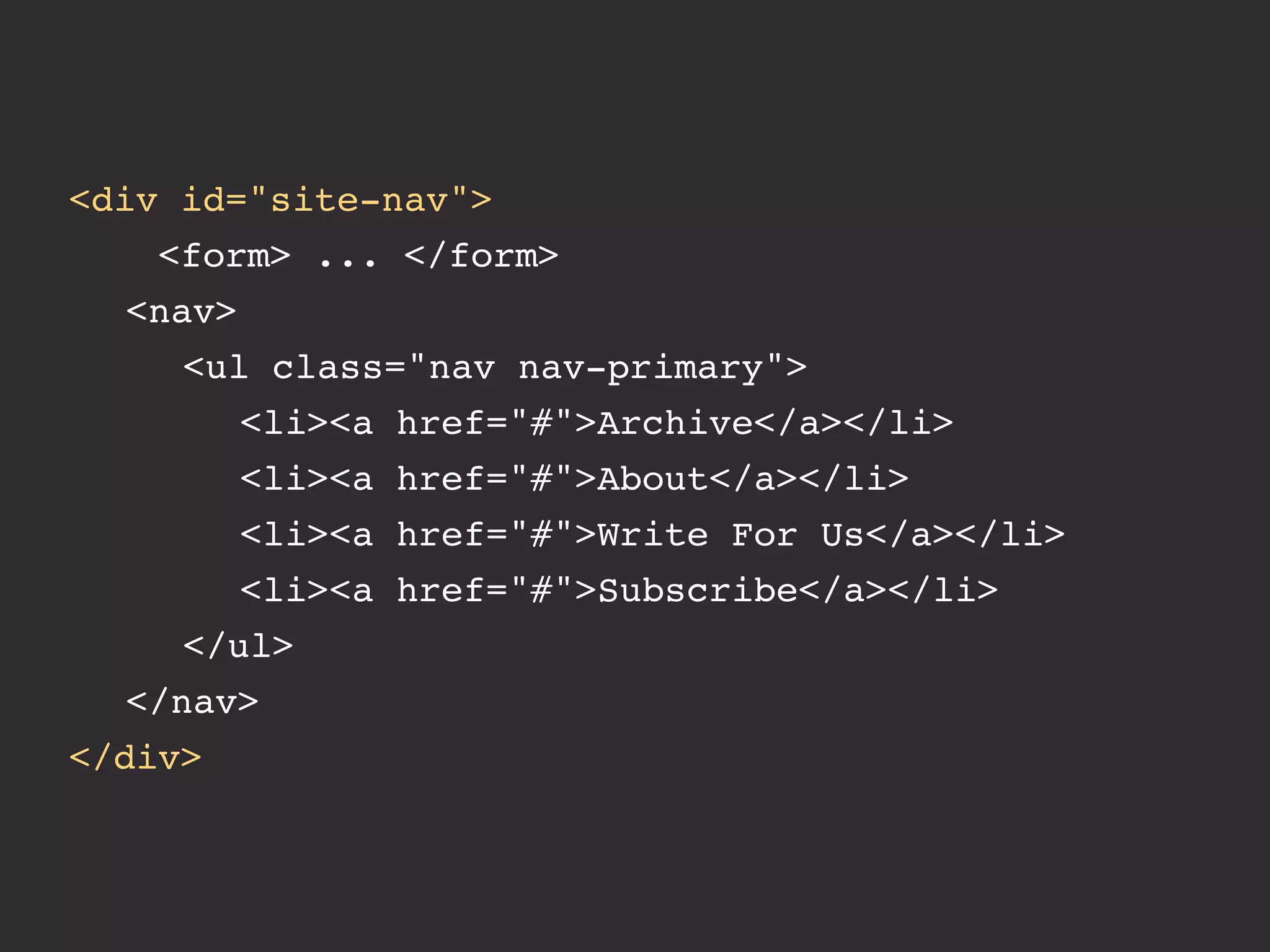 <div id="site-nav">
    <form> ... </form>
! <nav>
! ! <ul class="nav nav-primary">
! ! ! <li><a href="#">Archive</a></li>
! ! ! <li><a href="#">About</a></li>
! ! ! <li><a href="#">Write For Us</a></li>
! ! ! <li><a href="#">Subscribe</a></li>! ! !
! ! </ul>
! </nav>
</div>
 