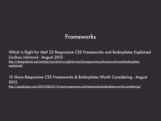 Frameworks

Which Is Right for Me? 22 Responsive CSS Frameworks and Boilerplates Explained
(Joshua Johnson) - August 2012
http://designshack.net/articles/css/which-is-right-for-me-22-responsive-css-frameworks-and-boilerplates-
explained/



15 More Responsive CSS Frameworks & Boilerplates Worth Considering - August
2012
http://speckyboy.com/2012/08/21/15-more-responsive-css-frameworks-boilerplates-worth-considering/
 