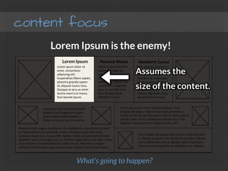 content focus
Lorem Ipsum is the enemy!
Nam	
  odio	
  leo,	
  lacinia	
  in	
  
metus	
  non,	
  convallis	
  
elementum	
  leo.	
  
Interdum	
  et	
  malesuada	
  
fames	
  ac	
  ante	
  ipsum	
  
primis	
  in	
  faucibus.	
  
Quisque	
  dapibus	
  
rhoncus	
  dignissim.	
  Class	
  
aptent	
  taciF	
  sociosqu.	
  
EFam	
  ut	
  lacus	
  pulvinar,	
  
vulputate	
  augue	
  ac,	
  
gravida	
  enim.	
  Donec	
  ac	
  
justo	
  quis	
  nisi	
  suscipit	
  
sollicitudin.	
  Mauris	
  nec	
  
mi	
  preFum,	
  vulputate	
  
lacus	
  in,	
  gravida	
  justo.	
  
Duis	
  laoreet	
  ipsum	
  
hendrerit	
  cursus.	
  
Lorem	
  ipsum	
  dolor	
  sit	
  
amet,	
  consectetur	
  
adipiscing	
  elit.	
  
Suspendisse	
  libero	
  sapien,	
  
pharetra	
  gravida	
  sapien	
  
id,	
  aliquam	
  luctus	
  risus.	
  
Quisque	
  et	
  arcu	
  ac	
  enim	
  
lacinia	
  viverra	
  et	
  massa.	
  
Duis	
  laoreet	
  ipsum.	
  
Lorem Ipsum
 Posuere	
  Massa
 Hendrerit	
  Cursus
Fusce	
  quis	
  mauris	
  id	
  est	
  Fncidunt	
  
aliquet.	
  Cras	
  fringilla	
  elit	
  augue,	
  
vitae	
  ornare	
  turpis	
  pharetra	
  in.	
  
Donec	
  vel	
  ipsum	
  non	
  est	
  viverra.	
  
Praesent	
  justo	
  magna,	
  vesFbulum	
  nec	
  eleifend	
  in,	
  consectetur	
  sit	
  amet	
  
ex.	
  Nulla	
  elementum	
  venenaFs	
  auctor.	
  Phasellus	
  vitae	
  sem	
  mollis,	
  
vulputate	
  turpis	
  non,	
  cursus	
  ante.	
  Nullam	
  mollis,	
  urna	
  dictum	
  Fncidunt	
  
porMtor,	
  lectus	
  mi	
  fringilla	
  orci,	
  ac	
  rhoncus	
  augue	
  libero	
  quis	
  odio.	
  EFam	
  
at	
  iaculis	
  erat.	
  Praesent	
  pharetra	
  maMs	
  mauris.	
  Phasellus	
  ut	
  augue	
  
eleifend,	
  rutrum	
  sapien	
  quis,	
  lacinia	
  turpis.	
  Aliquam	
  quis	
  ornare	
  quam.	
  
Fusce	
  quis	
  mauris	
  id	
  est	
  Fncidunt	
  aliquet.	
  Cras	
  
fringilla	
  elit	
  augue,	
  vitae	
  ornare	
  turpis	
  pharetra	
  in.	
  
Donec	
  vel	
  ipsum	
  non	
  est	
  viverra.	
  Mauris	
  dolor	
  sapien,	
  
gravida	
  vitae	
  nisi	
  ac,	
  vesFbulum	
  laoreet	
  arcu.	
  Cras	
  
dapibus,	
  metus	
  porMtor	
  sodales	
  mollis,	
  velit.	
  
Cras	
  fringilla	
  elit	
  augue,	
  vitae	
  ornare	
  turpis	
  pharetra	
  
in.	
  Donec	
  vel	
  ipsum	
  non	
  est	
  viverra	
  faucibus.	
  Mauris	
  
cursus	
  bibendum	
  nisi,	
  ac	
  egestas	
  sapien	
  euismod	
  a.	
  
Vivamus	
  erat	
  mi,	
  gravida	
  ac	
  vesFbulum	
  et,	
  aliquam.	
  
What’s going to happen?
Assumes the 
size of the content.
 