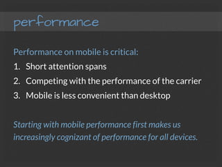 performance
Performance on mobile is critical:
1.  Short attention spans
2.  Competing with the performance of the carrier
3.  Mobile is less convenient than desktop

Starting with mobile performance first makes us
increasingly cognizant of performance for all devices.
 
