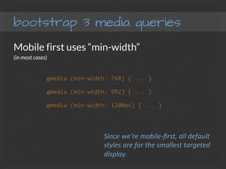 bootstrap 3 media queries
Mobile first uses “min-width”
(in most cases)




@media (min-width: 768) { ... }
@media (min-width: 992) { ... }
@media (min-width: 1200px) { ... }
Since	
  we’re	
  mobile-­‐ﬁrst,	
  all	
  default	
  
styles	
  are	
  for	
  the	
  smallest	
  targeted	
  
display.	
  
 