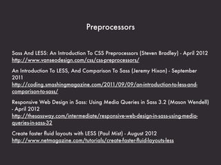 Preprocessors


Sass And LESS: An Introduction To CSS Preprocessors (Steven Bradley) - April 2012
http://www.vanseodesign.com/css/css-preprocessors/

An Introduction To LESS, And Comparison To Sass (Jeremy Hixon) - September
2011
http://coding.smashingmagazine.com/2011/09/09/an-introduction-to-less-and-
comparison-to-sass/

Responsive Web Design in Sass: Using Media Queries in Sass 3.2 (Mason Wendell)
- April 2012
http://thesassway.com/intermediate/responsive-web-design-in-sass-using-media-
queries-in-sass-32

Create faster ﬂuid layouts with LESS (Paul Mist) - August 2012
http://www.netmagazine.com/tutorials/create-faster-ﬂuid-layouts-less
 