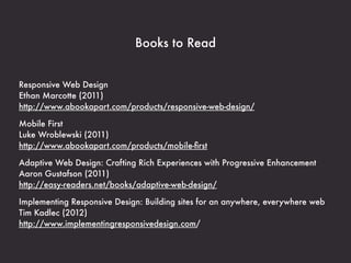 Books to Read


Responsive Web Design
Ethan Marcotte (2011)
http://www.abookapart.com/products/responsive-web-design/

Mobile First
Luke Wroblewski (2011)
http://www.abookapart.com/products/mobile-ﬁrst

Adaptive Web Design: Crafting Rich Experiences with Progressive Enhancement
Aaron Gustafson (2011)
http://easy-readers.net/books/adaptive-web-design/

Implementing Responsive Design: Building sites for an anywhere, everywhere web
Tim Kadlec (2012)
http://www.implementingresponsivedesign.com/
 