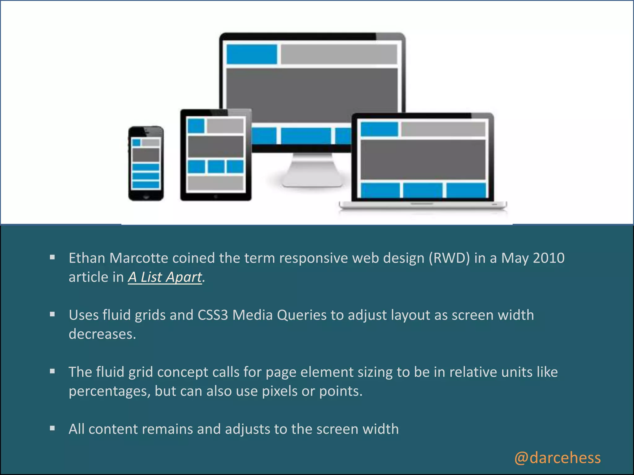  Ethan Marcotte coined the term responsive web design (RWD) in a May 2010
article in A List Apart.
 Uses fluid grids and CSS3 Media Queries to adjust layout as screen width
decreases.

 The fluid grid concept calls for page element sizing to be in relative units like
percentages, but can also use pixels or points.
 All content remains and adjusts to the screen width

@darcehess

 