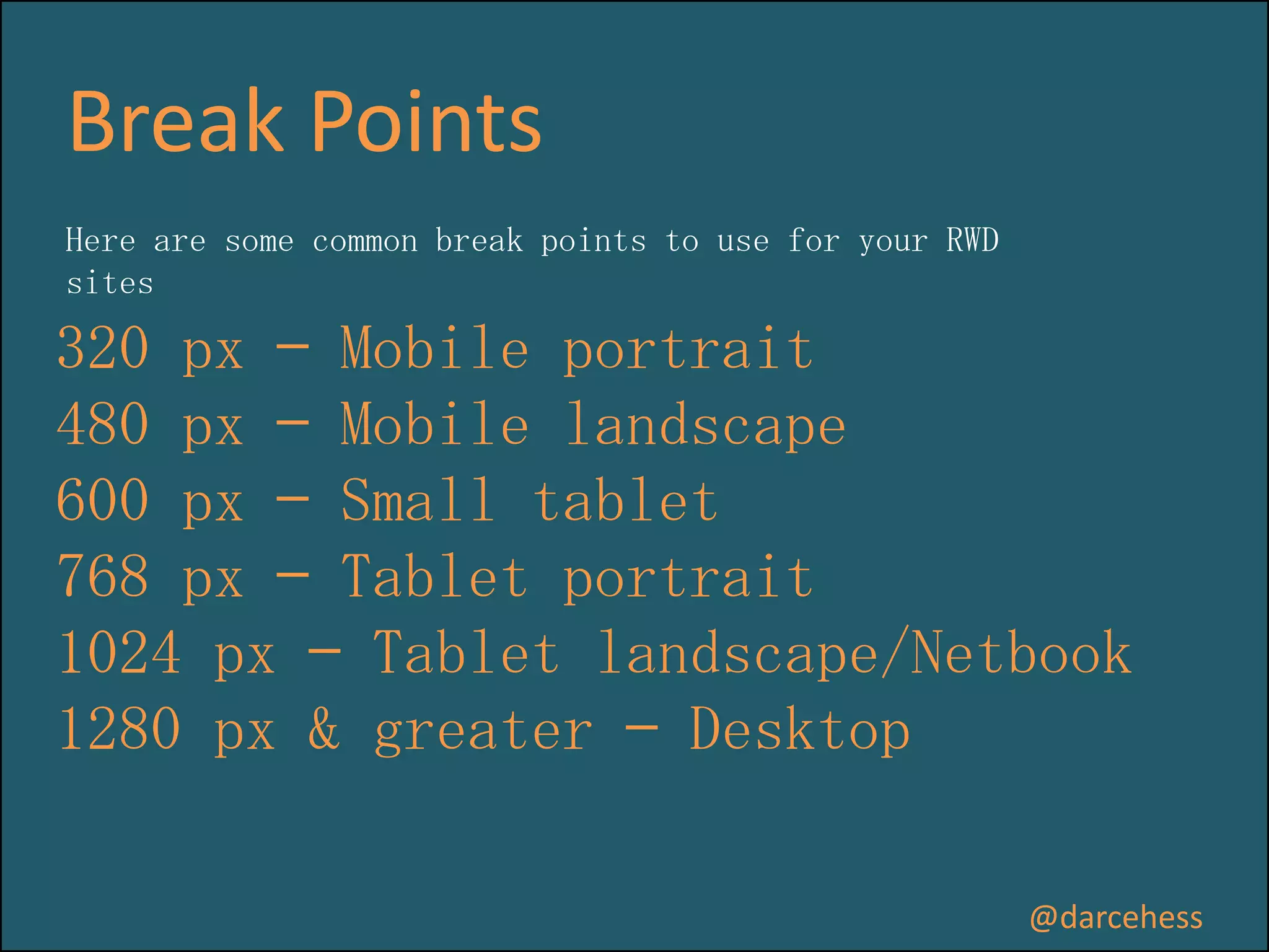 Break Points
Here are some common break points to use for your RWD
sites

320 px — Mobile portrait
480 px — Mobile landscape
600 px — Small tablet
768 px — Tablet portrait
1024 px — Tablet landscape/Netbook
1280 px & greater — Desktop
@darcehess

 