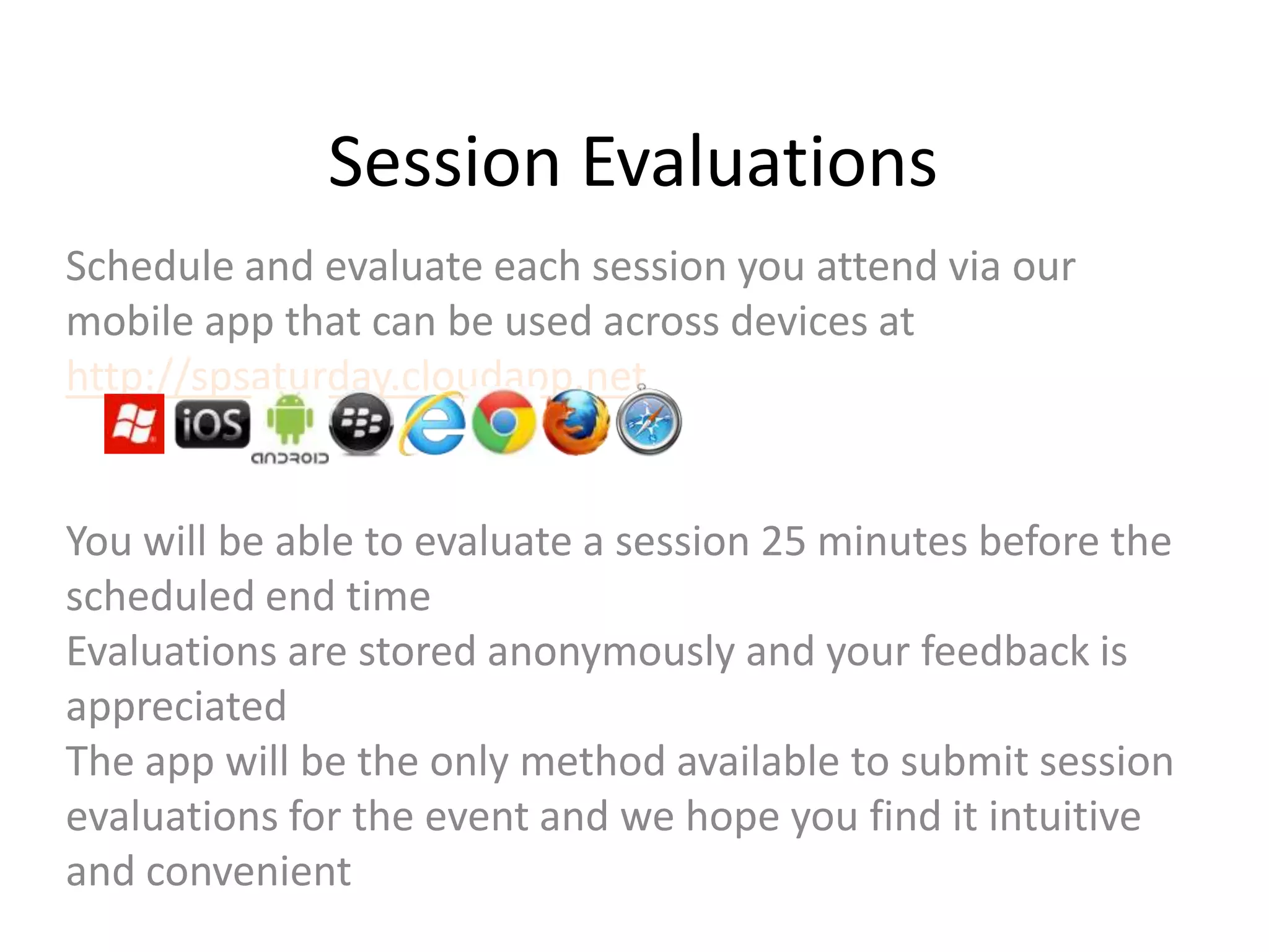 Session Evaluations
Schedule and evaluate each session you attend via our
mobile app that can be used across devices at
http://spsaturday.cloudapp.net

You will be able to evaluate a session 25 minutes before the
scheduled end time
Evaluations are stored anonymously and your feedback is
appreciated
The app will be the only method available to submit session
evaluations for the event and we hope you find it intuitive
and convenient

 