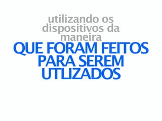 utilizando os
   dispositivos da
       maneira
QUE FORAM FEITOS
  PARA SEREM
   UTLIZADOS
 