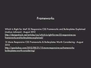Frameworks


Which Is Right for Me? 22 Responsive CSS Frameworks and Boilerplates Explained
(Joshua Johnson) - August 2012
http://designshack.net/articles/css/which-is-right-for-me-22-responsive-css-
frameworks-and-boilerplates-explained/

15 More Responsive CSS Frameworks & Boilerplates Worth Considering - August
2012
http://speckyboy.com/2012/08/21/15-more-responsive-css-frameworks-
boilerplates-worth-considering/
 