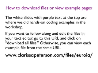 How to download ﬁles or view example pages
The white slides with purple text at the top are
where we did hands-on coding examples in the
workshop.
If you want to follow along and edit the ﬁles in
your text editor, go to this URL and click on
“download all ﬁles.” Otherwise, you can view each
example ﬁle from the same URL.
www.clarissapeterson.com/ﬁles/euroia/
 