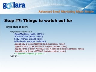Step #7: Things to watch out for
In the style section:
<style type="text/css">
.ReadMsgBody {width: 100%;}
.ExternalClass {width: 100%;}
body { margin: 0; padding: 0; }
table {border-collapse: collapse;}
.appleBody a {color:#000000; text-decoration: none;}
.appleFooter a {color:#FFFFFF; text-decoration: none;}
.appleEvents a {color: #030303; font-weight:bold; text-decoration: none;}
.AppleBody a {color: #030303; text-decoration: none;}
<!-- @media queries go here -->
</style>

 