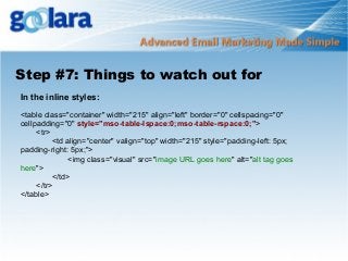 Step #7: Things to watch out for
In the inline styles:
<table class="container" width="215" align="left" border="0" cellspacing="0"
cellpadding="0" style="mso-table-lspace:0;mso-table-rspace:0;">
<tr>
<td align="center" valign="top" width="215" style="padding-left: 5px;
padding-right: 5px;">
<img class="visual" src="image URL goes here" alt="alt tag goes
here">
</td>
</tr>
</table>

 
