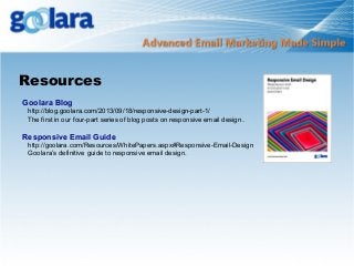 Resources
Goolara Blog

http://blog.goolara.com/2013/09/18/responsive-design-part-1/
The first in our four-part series of blog posts on responsive email design .

Responsive Email Guide
http://goolara.com/Resources/WhitePapers.aspx#Responsive-Email-Design
Goolara’s definitive guide to responsive email design.

 
