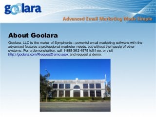 About Goolara
Goolara, LLC is the maker of Symphonie—powerful email marketing software with the
advanced features a professional marketer needs, but without the hassle of other
systems. For a demonstration, call 1-888-362-4575 toll free, or visit
http://goolara.com/RequestDemo.aspx and request a demo.

 