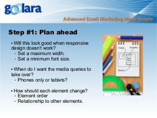 Step #1: Plan ahead
Will this look good when responsive
design doesn’t work?
✔ Set a maximum width.
✔ Set a minimum font size.


When do I want the media queries to
take over?
✔ Phones only or tablets?




How should each element change?
✔ Element order
✔ Relationship to other elements.

 