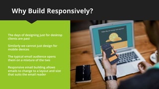 Why Build Responsively?
The days of designing just for desktop
clients are past
Similarly we cannot just design for
mobile devices
The typical email audience opens
them on a mixture of the two
Responsive email building allows
emails to change to a layout and size
that suits the email reader
 