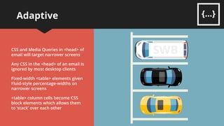Adaptive
The next development of
Responsive building
Fixed-width <table> elements with
multiple columns ensures a stable
layout for wider screens
Works well on desktop readers like
Outlook , Gmail and Mac Mail
This caters for wider and narrower
screens by targeting them
separately
 