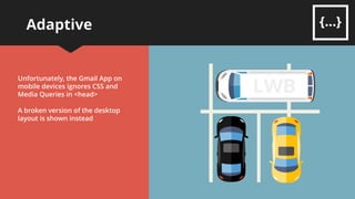 Adaptive
Fixed-width <table> elements given
Fluid-style percentage-widths on
narrower screens
CSS and Media Queries in <head> of
email will target narrower screens
<table> column cells become CSS
block elements which allows them
to ‘stack’ over each other
Any CSS in the <head> of an email is
ignored by most desktop clients
 