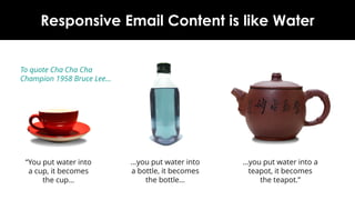 Why Responsive Email Content is like Water
“You put water into a
cup, it becomes the
cup…
…you put water into a
teapot, it becomes the
teapot.”
…you put water into a
bottle, it becomes the
bottle…
To quote 1958 Cha Cha
Champion Bruce Lee…
www.newzapp.com
 