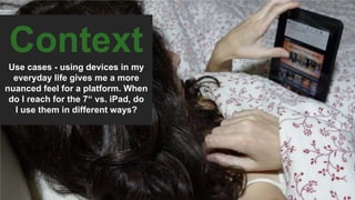 Context
Use cases - using devices in my
everyday life gives me a more
nuanced feel for a platform. When
do I reach for the 7“ vs. iPad, do
I use them in different ways?
 