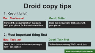 Droid copy tips
More: http://twitpic.com/9w1u4h
Consult the documentation that came
with your phone for further instructions.
Read the instructions that came with
your phone.
1: Keep it brief.
Bad: Too formal Good: Better
Touch Next to complete setup using a
Wi-Fi connection.
To finish setup using Wi-Fi, touch Next.
2: Most important thing first
Bad: Task last Good: Task first
 
