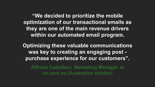 “We decided to prioritize the mobile
optimization of our transactional emails as
they are one of the main revenue drivers
within our automated email program.
Optimizing these valuable communications
was key to creating an engaging post -
purchase experience for our customers”.
Alfredo Caballero Marketing Manager at
oo.com.au (Australian retailer)
 