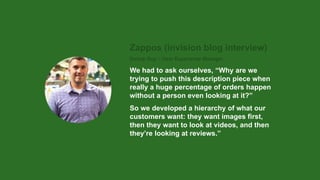 Zappos (invision blog interview)
Donny Guy – User Experience Manager
We had to ask ourselves, “Why are we
trying to push this description piece when
really a huge percentage of orders happen
without a person even looking at it?”
So we developed a hierarchy of what our
customers want: they want images first,
then they want to look at videos, and then
they’re looking at reviews.”
 